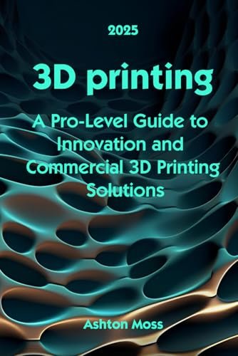 3D Printing: A Pro-Level Guide to Innovation and Commercial...